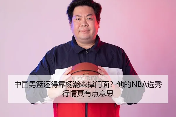 中国男篮还得靠杨瀚森撑门面？他的NBA选秀行情真有点意思