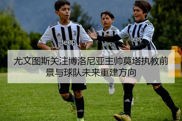尤文图斯关注博洛尼亚主帅莫塔执教前景与球队未来重建方向