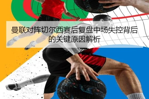 曼联对阵切尔西赛后复盘中场失控背后的关键原因解析