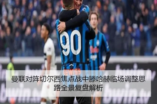 曼联对阵切尔西焦点战中滕哈赫临场调整思路全景复盘解析